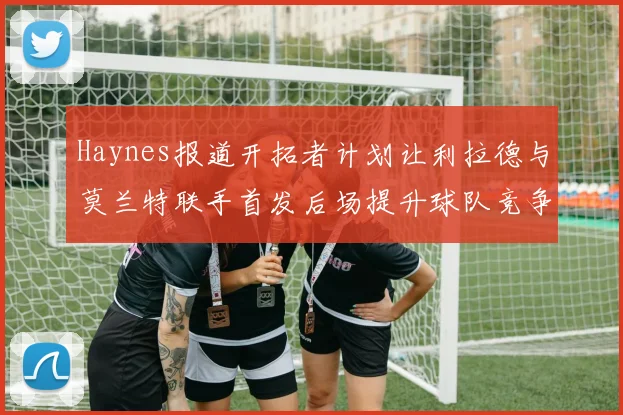Haynes报道开拓者计划让利拉德与莫兰特联手首发后场提升球队竞争力